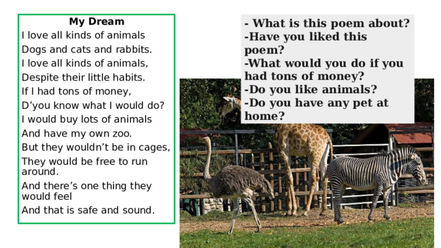 - What is this poem about? My Dream -Have you liked this poem? I love all kinds of animals -What would you do if you had tons of money? Dogs and cats and rabbits. -Do you like animals? -Do you have any pet at home? I love all kinds of animals, Despite their little habits. If I had tons of money, D’you know what I would do? I would buy lots of animals And have my own zoo. But they wouldn’t be in cages, They would be free to run around. And there’s one thing they would feel And that is safe and sound. 