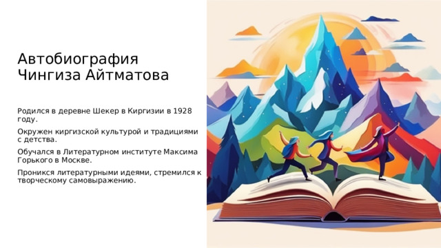 Автобиография Чингиза Айтматова Родился в деревне Шекер в Киргизии в 1928 году. Окружен киргизской культурой и традициями с детства. Обучался в Литературном институте Максима Горького в Москве. Проникся литературными идеями, стремился к творческому самовыражению. Чингиз Айтматов, один из выдающихся писателей Киргизии, в своей аутобиографии раскрывает важные моменты своей жизни, начиная с рождения в деревне Шекер в 1928 году. Он был глубоко погружен в киргизскую культуру и традиции с самого детства, что оказало существенное влияние на его литературное творчество в дальнейшем. После окончания школы он отправился в Москву, чтобы обучиться в престижном Литературном институте Максима Горького, где он погрузился в мир литературных идей и концепций. В этом новом окружении Чингиз стремился к творческому самовыражению, что стало коренным элементом его профессиональной карьеры и литературного наследия. /imagine prompt: Imaginative Book Dancing, Mountain Background.  