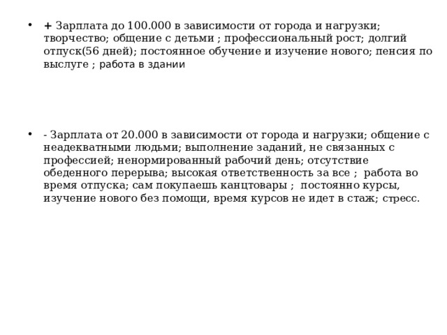 + Зарплата до 100.000 в зависимости от города и нагрузки; творчество; общение с детьми ; профессиональный рост; долгий отпуск(56 дней); постоянное обучение и изучение нового; пенсия по выслуге ;  работа в здании - Зарплата от 20.000 в зависимости от города и нагрузки; общение с неадекватными людьми; выполнение заданий, не связанных с профессией; ненормированный рабочий день; отсутствие обеденного перерыва; высокая ответственность за все ; работа во время отпуска; сам покупаешь канцтовары ; постоянно курсы, изучение нового без помощи, время курсов не идет в стаж; стресс .   