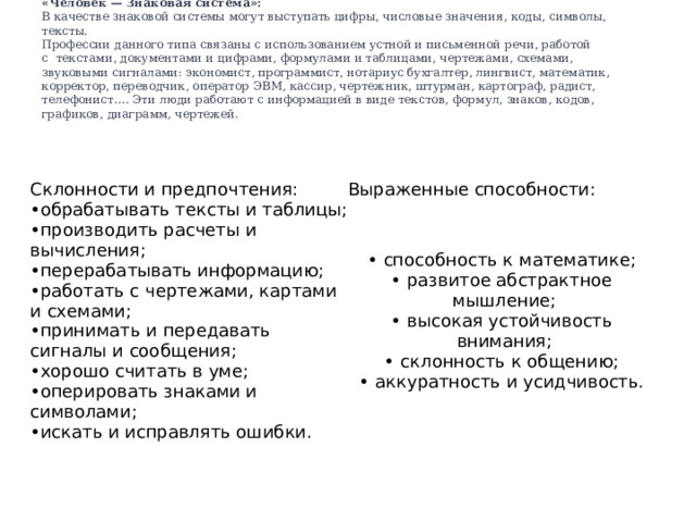«Человек — Знаковая система»:   В качестве знаковой системы могут выступать цифры, числовые значения, коды, символы, тексты.  Профессии данного типа связаны с использованием устной и письменной речи, работой с  текстами, документами и цифрами, формулами и таблицами, чертежами, схемами, звуковыми сигналами: экономист, программист, нотариус бухгалтер, лингвист, математик, корректор, переводчик, оператор ЭВМ, кассир, чертежник, штурман, картограф, радист, телефонист…. Эти люди работают с информацией в виде текстов, формул, знаков, кодов, графиков, диаграмм, чертежей.    Склонности и предпочтения: Выраженные способности: обрабатывать тексты и таблицы; производить расчеты и вычисления; перерабатывать информацию; работать с чертежами, картами и схемами; принимать и передавать сигналы и сообщения; хорошо считать в уме; оперировать знаками и символами; искать и исправлять ошибки. способность к математике; развитое абстрактное мышление; высокая устойчивость внимания; склонность к общению; аккуратность и усидчивость. 
