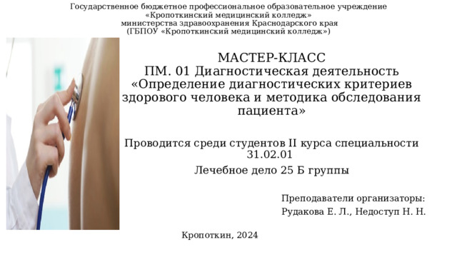Государственное бюджетное профессиональное образовательное учреждение  «Кропоткинский медицинский колледж»  министерства здравоохранения Краснодарского края  (ГБПОУ «Кропоткинский медицинский колледж») МАСТЕР-КЛАСС  ПМ. 01 Диагностическая деятельность  «Определение диагностических критериев здорового человека и методика обследования пациента» Проводится среди студентов II курса специальности 31.02.01 Лечебное дело 25 Б группы Преподаватели организаторы: Рудакова Е. Л., Недоступ Н. Н. Кропоткин, 2024 