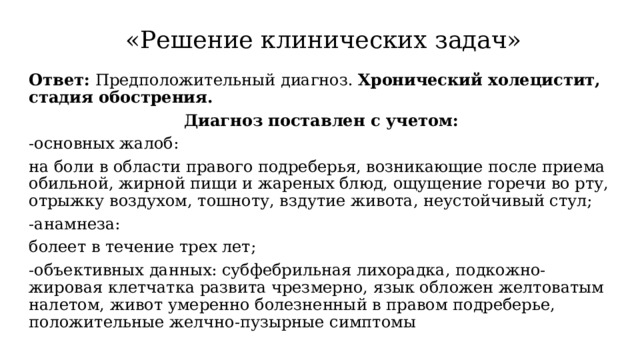  «Решение клинических задач» Ответ: Предположительный диагноз. Хронический холецистит, стадия обострения. Диагноз поставлен с учетом: -основных жалоб: на боли в области правого подреберья, возникающие после приема обильной, жирной пищи и жареных блюд, ощущение горечи во рту, отрыжку воздухом, тошноту, вздутие живота, неустойчивый стул; -анамнеза: болеет в течение трех лет; -объективных данных: субфебрильная лихорадка, подкожно-жировая клетчатка развита чрезмерно, язык обложен желтоватым налетом, живот умеренно болезненный в правом подреберье, положительные желчно-пузырные симптомы 