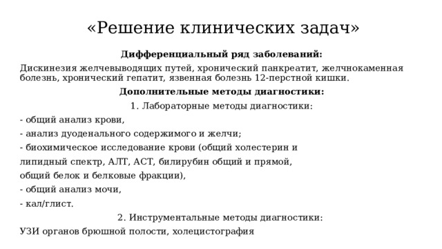  «Решение клинических задач» Дифференциальный ряд заболеваний: Дискинезия желчевыводящих путей, хронический панкреатит, желчнокаменная болезнь, хронический гепатит, язвенная болезнь 12-перстной кишки. Дополнительные методы диагностики: 1. Лабораторные методы диагностики: - общий анализ крови, - анализ дуоденального содержимого и желчи; - биохимическое исследование крови (общий холестерин и липидный спектр, АЛТ, АСТ, билирубин общий и прямой, общий белок и белковые фракции), - общий анализ мочи, - кал/глист. 2. Инструментальные методы диагностики: УЗИ органов брюшной полости, холецистография 