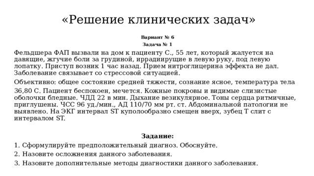  «Решение клинических задач» Вариант № 6 Задача № 1 Фельдшера ФАП вызвали на дом к пациенту С., 55 лет, который жалуется на давящие, жгучие боли за грудиной, иррадиирущие в левую руку, под левую лопатку. Приступ возник 1 час назад. Прием нитроглицерина эффекта не дал. Заболевание связывает со стрессовой ситуацией. Объективно: общее состояние средней тяжести, сознание ясное, температура тела 36,80 С. Пациент беспокоен, мечется. Кожные покровы и видимые слизистые оболочки бледные. ЧДД 22 в мин. Дыхание везикулярное. Тоны сердца ритмичные, приглушены. ЧСС 96 уд./мин., АД 110/70 мм рт. ст. Абдоминальной патологии не выявлено. На ЭКГ интервал ST куполообразно смещен вверх, зубец Т слит с интервалом ST. Задание: 1. Сформулируйте предположительный диагноз. Обоснуйте. 2.  Назовите осложнения данного заболевания. 3.  Назовите дополнительные методы диагностики данного заболевания. 