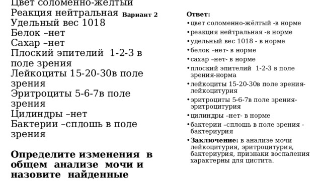 Вариант 2 Ответ: цвет соломенно-жёлтый -в норме реакция нейтральная -в норме удельный вес 1018 - в норме белок –нет- в норме сахар –нет- в норме плоский эпителий 1-2-3 в поле зрения-норма лейкоциты 15-20-30в поле зрения- лейкоцитурия эритроциты 5-6-7в поле зрения- эритроцитурия цилиндры –нет- в норме бактерии –сплошь в поле зрения -бактериурия Заключение: в анализе мочи лейкоцитурия, эритроцитурия, бактериурия, признаки воспаления характерны для цистита. Общий анализ мочи  Цвет соломенно-жёлтый  Реакция нейтральная  Удельный вес 1018  Белок –нет  Сахар –нет  Плоский эпителий 1-2-3 в поле зрения  Лейкоциты 15-20-30в поле зрения  Эритроциты 5-6-7в поле зрения  Цилиндры –нет  Бактерии –сплошь в поле зрения     Определите изменения в общем анализе мочи и назовите найденные изменения медицинскими терминами. 