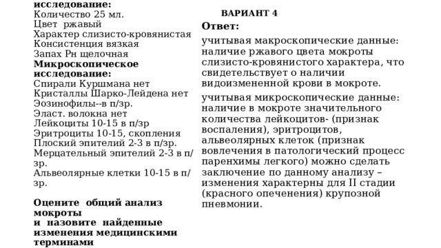 ВАРИАНТ 4 Исследование мокроты  Макроскрпическое исследование:  Количество 25 мл.  Цвет  ржавый  Характер слизисто-кровянистая  Консистенция вязкая  Запах Рн щелочная  Микроскопическое исследование:  Спирали Куршмана нет  Кристаллы Шарко-Лейдена нет  Эозинофилы--в п/зр.  Эласт. волокна нет  Лейкоциты 10-15 в п/зр  Эритроциты 10-15, скопления  Плоский эпителий 2-3 в п/зр.  Мерцательный эпителий 2-3 в п/зр.  Альвеолярные клетки 10-15 в п/зр.     Оцените общий анализ мокроты  и назовите найденные изменения медицинскими терминами Ответ:  учитывая макроскопические данные: наличие ржавого цвета мокроты слизисто-кровянистого характера, что свидетельствует о наличии видоизмененной крови в мокроте. учитывая микроскопические данные: наличие в мокроте значительного количества лейкоцитов- (признак воспаления), эритроцитов, альвеолярных клеток (признак вовлечения в патологический процесс паренхимы легкого) можно сделать заключение по данному анализу – изменения характерны для II стадии (красного опеченения) крупозной пневмонии. 