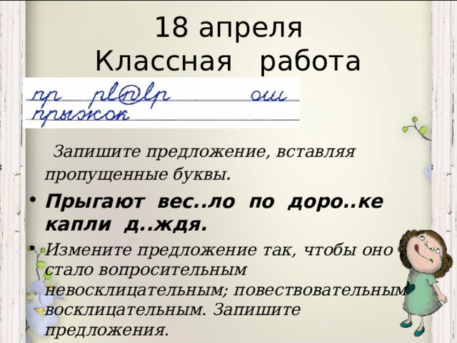 18 апреля  Классная работа  Запишите предложение, вставляя пропущенные буквы . Прыгают вес..ло по доро..ке капли д..ждя. Измените предложение так, чтобы оно стало вопросительным невосклицательным; повествовательным восклицательным. Запишите предложения.  