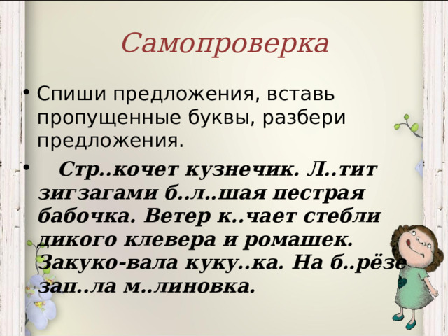 Самопроверка Спиши предложения, вставь пропущенные буквы, разбери предложения.  Стр..кочет кузнечик. Л..тит зигзагами б..л..шая пестрая бабочка. Ветер к..чает стебли дикого клевера и ромашек. Закуко-вала куку..ка. На б..рёзе зап..ла м..линовка.  