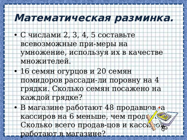 Математическая разминка. • С числами 2, 3, 4, 5 составьте всевозможные при-меры на умножение, используя их в качестве множителей. • 16 семян огурцов и 20 семян помидоров рассади-ли поровну на 4 грядки. Сколько семян посажено на каждой грядке? • В магазине работают 48 продавцов, а кассиров на 6 меньше, чем продавцов. Сколько всего продав-цов и кассиров работают в магазине? 