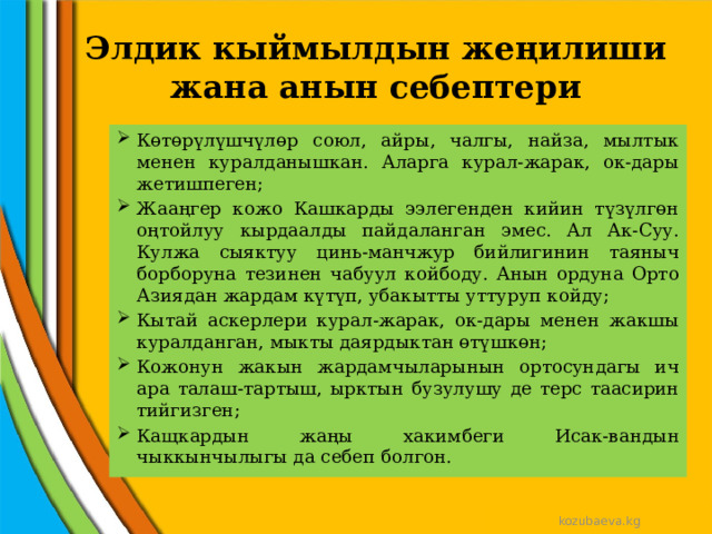 Элдик кыймылдын жеңилиши жана анын себептери Көтөрүлүшчүлөр союл, айры, чалгы, найза, мылтык менен куралданышкан. Аларга курал-жарак, ок-дары жетишпеген; Жааңгер кожо Кашкарды ээлегенден кийин түзүлгөн оңтойлуу кырдаалды пайдаланган эмес. Ал Ак-Суу. Кулжа сыяктуу цинь-манчжур бийлигинин таяныч борборуна тезинен чабуул койбоду. Анын ордуна Орто Азиядан жардам күтүп, убакытты уттуруп койду; Кытай аскерлери курал-жарак, ок-дары менен жакшы куралданган, мыкты даярдыктан өтүшкөн; Кожонун жакын жардамчыларынын ортосундагы ич ара талаш-тартыш, ырктын бузулушу де терс таасирин тийгизген; Кащкардын жаңы хакимбеги Исак-вандын чыккынчылыгы да себеп болгон. kozubaeva.kg 