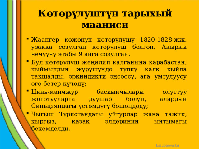 Көтөрүлуштүн тарыхый мааниси Жаангер кожонун көтөрүлүшү 1820-1828-жж. узакка созулган көтөрүлүш болгон. Акыркы чечүүчү этабы 9 айга созулган. Бул көтөрүлүш жеңилип калганына карабастан, кыймылдын жүрүшүндө түпкү калк кыйла такшалды, эркиндикти эңсөөсү, ага умтулуусу ого бетер күчөдү; Цинь-манчжур баскынчылары олуттуу жоготууларга дуушар болуп, алардын Синьцзяндагы үстөмдүгү бошоңдоду; Чыгыш Түркстандагы уйгурлар жана тажик, кыргыз, казак элдеринин ынтымагы бекемделди. kozubaeva.kg 