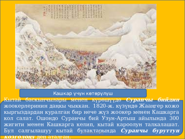 Кашкар үчүн көтөрүлүш Кытай баскынчылары менен күрөшүүдө Суранчы бийдин жоокерлеринин даңкы чыккан. 1820-ж. күзүндө Жааңгер кожо кыргыздардан куралган бир нече жүз жоокер менен Кашкарга кол салат. Ошондо Суранчы бий Узун-Артыш айылында 300 жигити менен Кашкарга келип, кытай кароолун талкалашат. Бул салгылашуу кытай булактарында Суранчы буруттун козголоңу деп аталган. kozubaeva.kg 