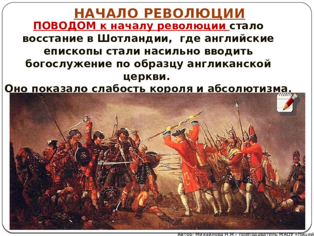 НАЧАЛО РЕВОЛЮЦИИ ПОВОДОМ к началу революции стало восстание в Шотландии, где английские епископы стали насильно вводить богослужение по образцу англиканской церкви. Оно показало слабость короля и абсолютизма. Автор: Михайлова Н.М.- преподаватель МАОУ «Лицей № 21» 