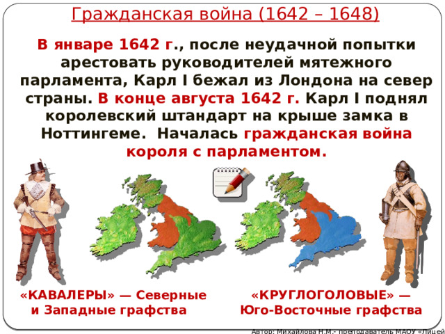Гражданская война (1642 – 1648) В январе 1642 г ., после неудачной попытки арестовать руководителей мятежного парламента, Карл I бежал из Лондона на север страны. В конце августа 1642 г. Карл I поднял королевский штандарт на крыше замка в Ноттингеме. Началась гражданская война короля с парламентом. « КАВАЛЕРЫ » — Северные и Западные графства «КРУГЛОГОЛОВЫЕ» — Юго-Восточные графства Автор: Михайлова Н.М.- преподаватель МАОУ «Лицей № 21» 