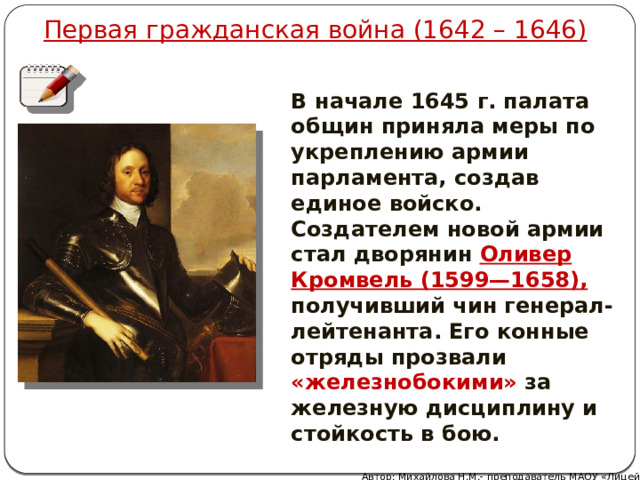 Первая гражданская война (1642 – 1646) В начале 1645 г. палата общин приняла меры по укреплению армии парламента, создав единое войско. Создателем новой армии стал дворянин Оливер Кромвель (1599—1658), получивший чин генерал-лейтенанта. Его конные отряды прозвали «железнобокими» за железную дисциплину и стойкость в бою. Автор: Михайлова Н.М.- преподаватель МАОУ «Лицей № 21» 