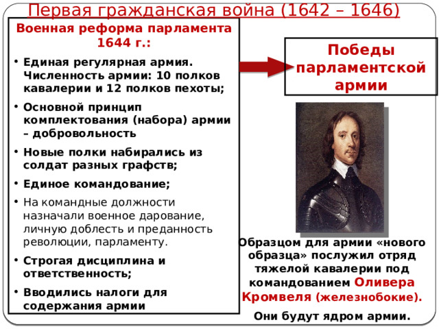 Первая гражданская война (1642 – 1646) Военная реформа парламента 1644 г.: Единая регулярная армия.  Численность армии: 10 полков кавалерии и 12 полков пехоты; Основной принцип комплектования (набора) армии – добровольность Новые полки набирались из солдат разных графств; Единое командование; На командные должности назначали военное дарование, личную доблесть и преданность революции, парламенту. Строгая дисциплина и ответственность; Вводились налоги для содержания армии Победы парламентской армии Образцом для армии «нового образца» послужил отряд тяжелой кавалерии под командованием Оливера Кромвеля (железнобокие). Они будут ядром армии. 