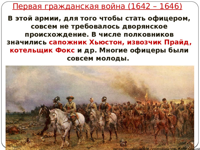 Первая гражданская война (1642 – 1646) В этой армии, для того чтобы стать офицером, совсем не требовалось дворянское происхождение. В числе полковников значились сапожник Хьюстон, извозчик Прайд, котельщик Фокс и др. Многие офицеры были совсем молоды. Автор: Михайлова Н.М.- преподаватель МАОУ «Лицей № 21» 