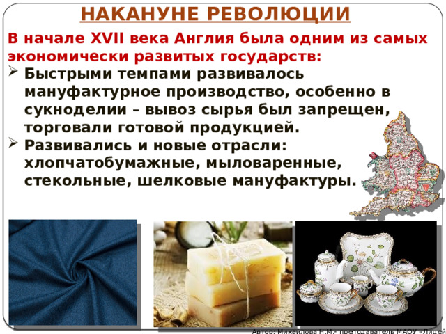НАКАНУНЕ РЕВОЛЮЦИИ В начале XVII века Англия была одним из самых экономически развитых государств: Быстрыми темпами развивалось мануфактурное производство, особенно в сукноделии – вывоз сырья был запрещен, торговали готовой продукцией. Развивались и новые отрасли: хлопчатобумажные, мыловаренные, стекольные, шелковые мануфактуры. Автор: Михайлова Н.М.- преподаватель МАОУ «Лицей № 21» 