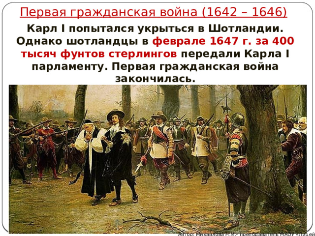 Первая гражданская война (1642 – 1646) Карл I попытался укрыться в Шотландии. Однако шотландцы в феврале 1647 г. за 400 тысяч фунтов стерлингов передали Карла I парламенту. Первая гражданская война закончилась. Автор: Михайлова Н.М.- преподаватель МАОУ «Лицей № 21» 