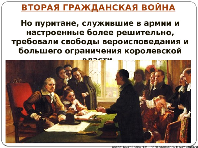 ВТОРАЯ ГРАЖДАНСКАЯ ВОЙНА Но пуритане, служившие в армии и настроенные более решительно, требовали свободы вероисповедания и большего ограничения королевской власти. Автор: Михайлова Н.М.- преподаватель МАОУ «Лицей № 21» 
