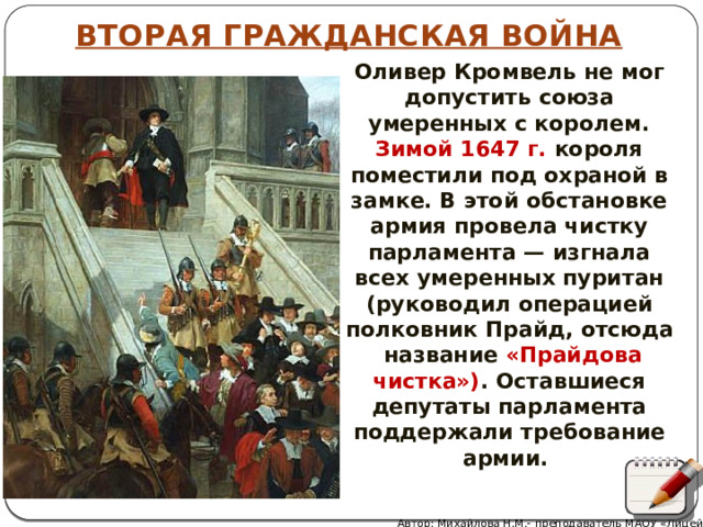 ВТОРАЯ ГРАЖДАНСКАЯ ВОЙНА Оливер Кромвель не мог допустить союза умеренных с королем. Зимой 1647 г. короля поместили под охраной в замке. В этой обстановке армия провела чистку парламента — изгнала всех умеренных пуритан (руководил операцией полковник Прайд, отсюда название «Прайдова чистка») . Оставшиеся депутаты парламента поддержали требование армии. Автор: Михайлова Н.М.- преподаватель МАОУ «Лицей № 21» 