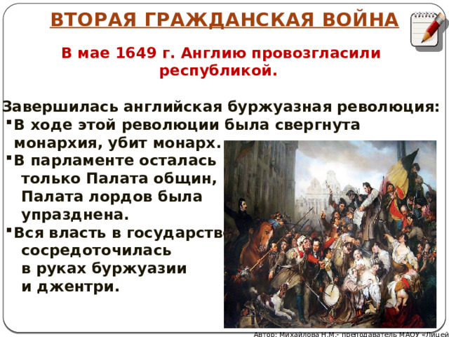 ВТОРАЯ ГРАЖДАНСКАЯ ВОЙНА В мае 1649 г. Англию провозгласили республикой.  Завершилась английская буржуазная революция: В ходе этой революции была свергнута монархия, убит монарх. В парламенте осталась  только Палата общин,  Палата лордов была  упразднена. Вся власть в государстве  сосредоточилась  в руках буржуазии  и джентри. Автор: Михайлова Н.М.- преподаватель МАОУ «Лицей № 21» 