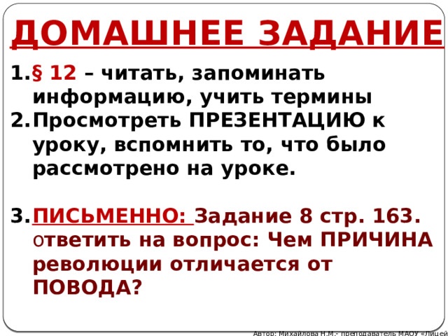 ДОМАШНЕЕ ЗАДАНИЕ § 12 – читать, запоминать информацию, учить термины Просмотреть ПРЕЗЕНТАЦИЮ к уроку, вспомнить то, что было рассмотрено на уроке.  ПИСЬМЕННО: Задание 8 стр. 163. о тветить на вопрос: Чем ПРИЧИНА революции отличается от ПОВОДА?  Автор: Михайлова Н.М.- преподаватель МАОУ «Лицей № 21» 