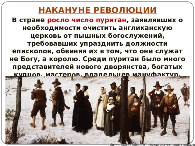 НАКАНУНЕ РЕВОЛЮЦИИ В стране росло число пуритан , заявлявших о необходимости очистить англиканскую церковь от пышных богослужений, требовавших упразднить должности епископов, обвиняя их в том, что они служат не Богу, а королю. Среди пуритан было много представителей нового дворянства, богатых купцов, мастеров, владельцев мануфактур, зажиточных крестьян. Автор: Михайлова Н.М.- преподаватель МАОУ «Лицей № 21» 