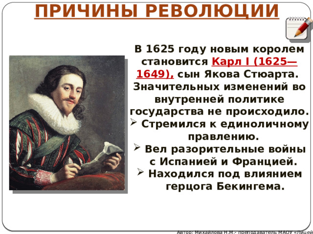 ПРИЧИНЫ РЕВОЛЮЦИИ В 1625 году новым королем становится Карл I (1625— 1649), сын Якова Стюарта. Значительных изменений во внутренней политике государства не происходило. Стремился к единоличному правлению. Вел разорительные войны с Испанией и Францией. Находился под влиянием герцога Бекингема. Автор: Михайлова Н.М.- преподаватель МАОУ «Лицей № 21» 