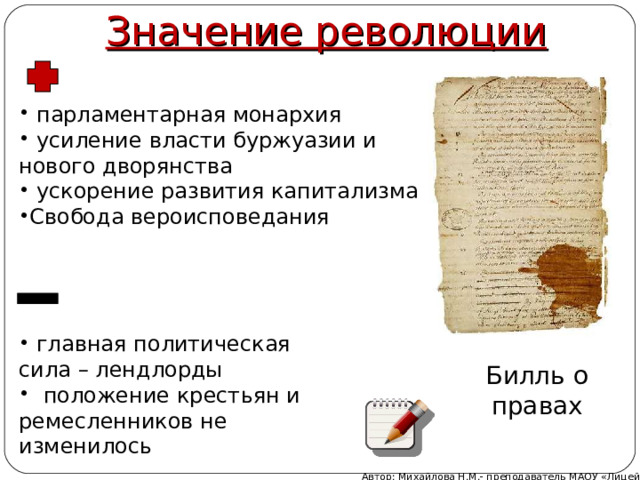 Значение революции  парламентарная монархия  усиление власти буржуазии и нового дворянства  ускорение развития капитализма Свобода вероисповедания  главная политическая сила – лендлорды  положение крестьян и ремесленников не изменилось Билль о правах Автор: Михайлова Н.М.- преподаватель МАОУ «Лицей № 21» 