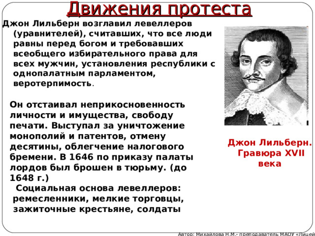 Движения протеста Джон Лильберн возглавил левеллеров (уравнителей), считавших, что все люди равны перед богом и требовавших всеобщего избирательного права для всех мужчин, установления республики с однопалатным парламентом, веротерпимость . Он отстаивал неприкосновенность личности и имущества, свободу печати. Выступал за уничтожение монополий и патентов, отмену десятины, облегчение налогового бремени. В 1646 по приказу палаты лордов был брошен в тюрьму. (до 1648 г.) Джон Лильберн.  Гравюра XVII века Социальная основа левеллеров: ремесленники, мелкие торговцы, зажиточные крестьяне, солдаты Автор: Михайлова Н.М.- преподаватель МАОУ «Лицей № 21» 