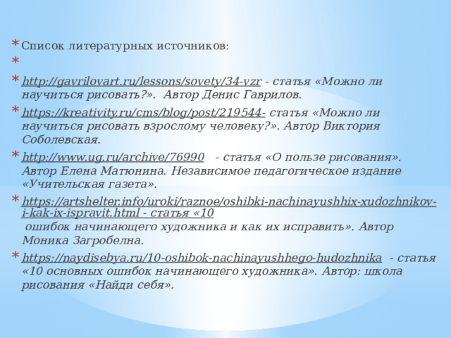 Список литературных источников:   http://gavrilovart.ru/lessons/sovety/34-vzr - статья «Можно ли научиться рисовать?». Автор Денис Гаврилов. https://kreativity.ru/cms/blog/post/219544- статья «Можно ли научиться рисовать взрослому человеку?». Автор Виктория Соболевская. http://www.ug.ru/archive/76990 - статья «О пользе рисования». Автор Елена Матюнина. Независимое педагогическое издание «Учительская газета». https://artshelter.info/uroki/raznoe/oshibki-nachinayushhix-xudozhnikov-i-kak-ix-ispravit.html - статья «10 ошибок начинающего художника и как их исправить». Автор Моника Загробелна. https://naydisebya.ru/10-oshibok-nachinayushhego-hudozhnika - статья «10 основных ошибок начинающего художника». Автор: школа рисования «Найди себя». 