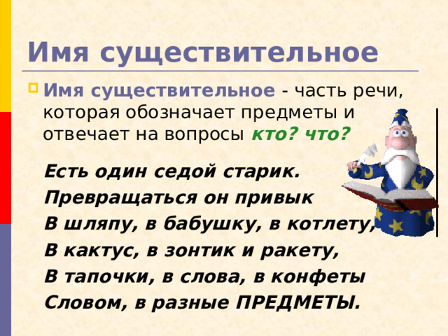Имя существительное Имя существительное - часть речи, которая обозначает предметы и отвечает на вопросы кто? что?    Есть один седой старик.  Превращаться он привык  В шляпу, в бабушку, в котлету,  В кактус, в зонтик и ракету,  В тапочки, в слова, в конфеты  Словом, в разные ПРЕДМЕТЫ.  