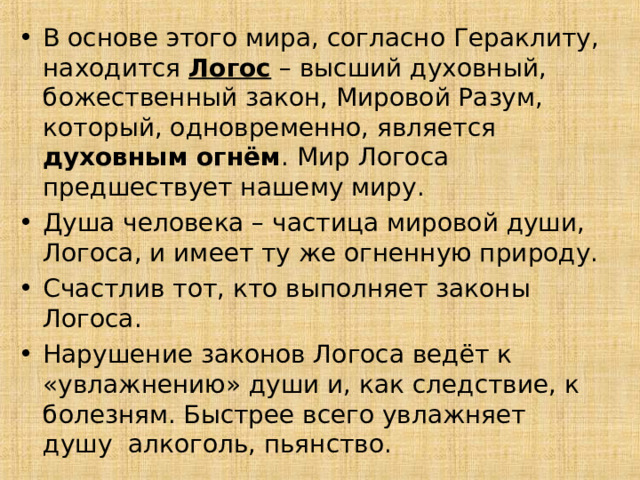В основе этого мира, согласно Гераклиту, находится Логос – высший духовный, божественный закон, Мировой Разум, который, одновременно, является духовным огнём . Мир Логоса предшествует нашему миру. Душа человека – частица мировой души, Логоса, и имеет ту же огненную природу. Счастлив тот, кто выполняет законы Логоса. Нарушение законов Логоса ведёт к «увлажнению» души и, как следствие, к болезням. Быстрее всего увлажняет душу алкоголь, пьянство. 