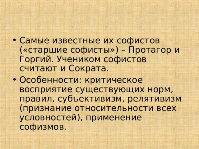 Самые известные их софистов («старшие софисты») – Протагор и Горгий. Учеником софистов считают и Сократа. Особенности: критическое восприятие существующих норм, правил, субъективизм, релятивизм (признание относительности всех условностей), применение софизмов. 