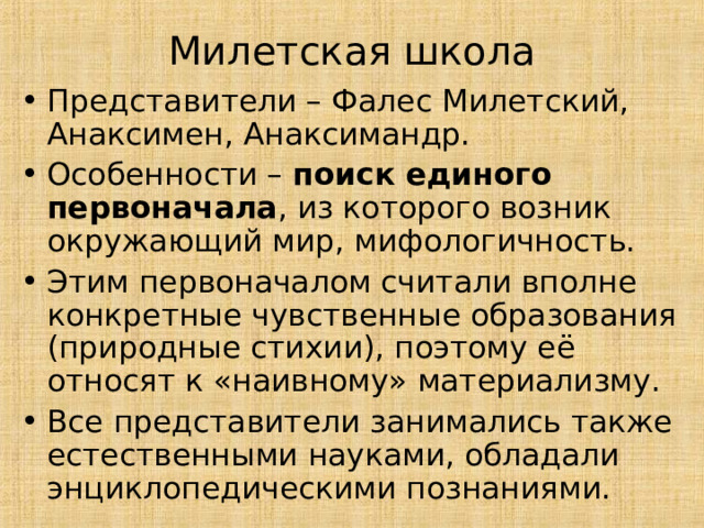 Милетская школа Представители – Фалес Милетский, Анаксимен, Анаксимандр. Особенности – поиск единого первоначала , из которого возник окружающий мир, мифологичность. Этим первоначалом считали вполне конкретные чувственные образования (природные стихии), поэтому её относят к «наивному» материализму. Все представители занимались также естественными науками, обладали энциклопедическими познаниями. 
