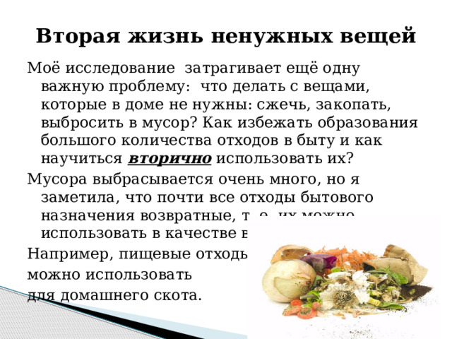 Вторая жизнь ненужных вещей Моё исследование затрагивает ещё одну важную проблему: что делать с вещами, которые в доме не нужны: сжечь, закопать, выбросить в мусор? Как избежать образования большого количества отходов в быту и как научиться вторично использовать их? Мусора выбрасывается очень много, но я заметила, что почти все отходы бытового назначения возвратные, т. е. их можно использовать в качестве вторичного сырья. Например, пищевые отходы можно использовать для домашнего скота. 