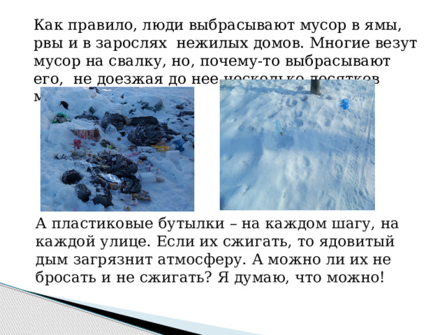 Как правило, люди выбрасывают мусор в ямы, рвы и в зарослях нежилых домов. Многие везут мусор на свалку, но, почему-то выбрасывают его, не доезжая до нее несколько десятков метров.   А пластиковые бутылки – на каждом шагу, на каждой улице. Если их сжигать, то ядовитый дым загрязнит атмосферу. А можно ли их не бросать и не сжигать? Я думаю, что можно!   