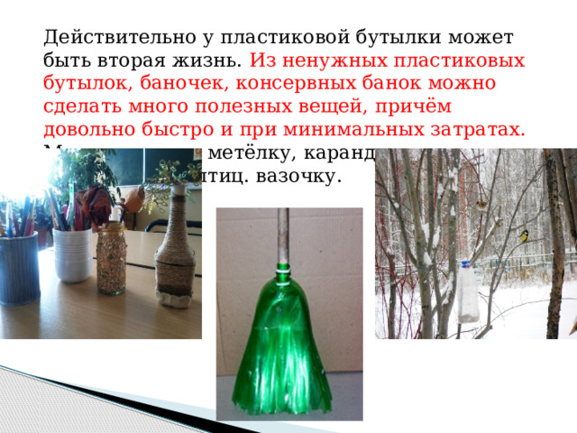 Действительно у пластиковой бутылки может быть вторая жизнь. Из ненужных пластиковых бутылок, баночек, консервных банок можно сделать много полезных вещей, причём довольно быстро и при минимальных затратах. Можно сделать метёлку, карандашницу, кормушку для птиц. вазочку. 