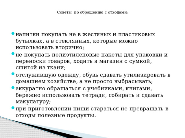  Советы по обращению с отходами:   напитки покупать не в жестяных и пластиковых бутылках, а в стеклянных, которые можно использовать вторично; не покупать полиэтиленовые пакеты для упаковки и переноски товаров, ходить в магазин с сумкой, сшитой из ткани; отслужившую одежду, обувь сдавать утилизировать в домашнем хозяйстве, а не просто выбрасывать; аккуратно обращаться с учебниками, книгами, бережно использовать тетради, собирать и сдавать макулатуру; при приготовлении пищи стараться не превращать в отходы полезные продукты. 