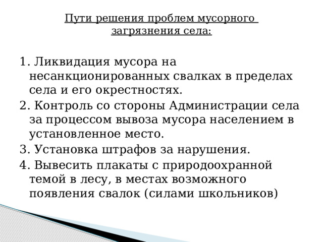 Пути решения проблем мусорного  загрязнения села:   1. Ликвидация мусора на несанкционированных свалках в пределах села и его окрестностях. 2. Контроль со стороны Администрации села за процессом вывоза мусора населением в установленное место. 3. Установка штрафов за нарушения. 4. Вывесить плакаты с природоохранной темой в лесу, в местах возможного появления свалок (силами школьников) 