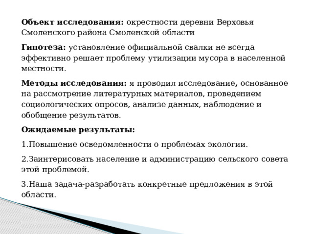 Объект исследования: окрестности деревни Верховья Смоленского района Смоленской области Гипотеза: установление официальной свалки не всегда эффективно решает проблему утилизации мусора в населенной местности. Методы исследования: я проводил исследование , основанное на рассмотрение литературных материалов, проведением социологических опросов, анализе данных, наблюдение и обобщение результатов. Ожидаемые результаты: 1.Повышение осведомленности о проблемах экологии. 2.Заинтерисовать население и администрацию сельского совета этой проблемой. 3.Наша задача-разработать конкретные предложения в этой области. 