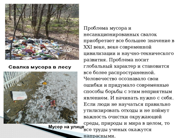 Проблема мусора и несанкционированных свалок приобретает все большее значение в XXI веке, веке современной цивилизации и научно-технического развития. Проблема носит глобальный характер и становится все более распространенной. Человечество осознавало свои ошибки и придумало современные способы борьбы с этим неприятным явлением. И начинать нужно с себя. Если люди не научаться правильно утилизировать отходы и не поймут важность очистки окружающей среды, природы и мира в целом, то все труды ученых окажутся напрасными. 