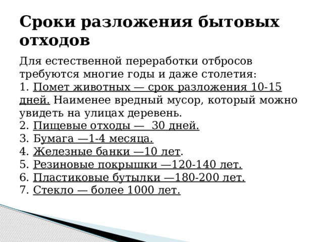 Сроки разложения бытовых отходов Для естественной переработки отбросов требуются многие годы и даже столетия: 1. Помет животных — срок разложения 10-15 дней. Наименее вредный мусор, который можно увидеть на улицах деревень. 2. Пищевые отходы — 30 дней.  3. Б умага —1-4 месяца.  4. Железные банки —10 лет . 5. Резиновые покрышки —120-140 лет.  6. Пластиковые бутылки —180-200 лет.  7. Стекло — более 1000 лет.  