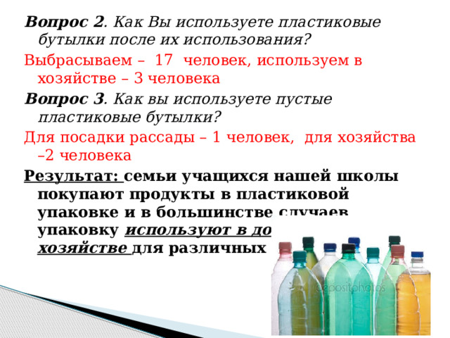 Вопрос 2 . Как Вы используете пластиковые бутылки после их использования? Выбрасываем – 17 человек, используем в хозяйстве – 3 человека Вопрос 3 . Как вы используете пустые пластиковые бутылки? Для посадки рассады – 1 человек, для хозяйства –2 человека Результат: семьи учащихся нашей школы покупают продукты в пластиковой упаковке и в большинстве случаев упаковку используют в домашнем хозяйстве для различных целей. 