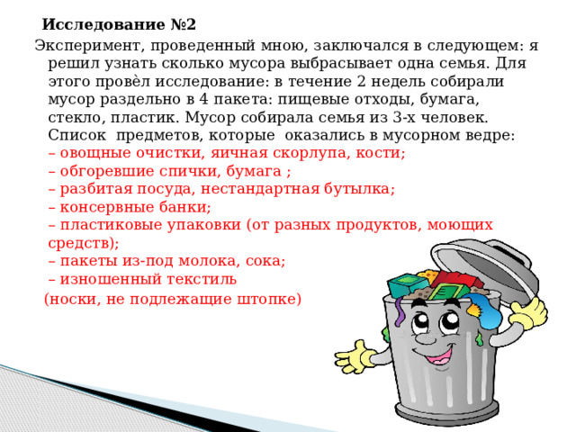 Исследование №2 дна семья? Эксперимент, проведенный мною, заключался в следующем: я решил узнать сколько мусора выбрасывает одна семья. Для этого провѐл исследование: в течение 2 недель собирали мусор раздельно в 4 пакета: пищевые отходы, бумага, стекло, пластик. Мусор собирала семья из 3-х человек. Список предметов, которые оказались в мусорном ведре:  – овощные очистки, яичная скорлупа, кости;  – обгоревшие спички, бумага ;  – разбитая посуда, нестандартная бутылка;  – консервные банки;  – пластиковые упаковки (от разных продуктов, моющих средств);  – пакеты из-под молока, сока;  – изношенный текстиль  (носки, не подлежащие штопке)    