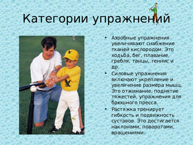 Категории упражнений Аэробные упражнения увеличивают снабжение тканей кислородом. Это ходьба, бег, плавание, гребля, танцы, теннис и др. Силовые упражнения включают укрепление и увеличение размера мышц. Это отжимание, поднятие тяжестей, упражнения для брюшного пресса. Растяжка тренирует гибкость и подвижность суставов. Это достигается наклонами, поворотами, вращениями. 