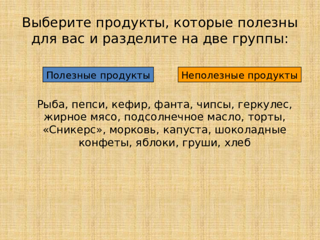 Выберите продукты, которые полезны для вас и разделите на две группы: Полезные продукты Неполезные продукты Рыба, пепси, кефир, фанта, чипсы, геркулес, жирное мясо, подсолнечное масло, торты, «Сникерс», морковь, капуста, шоколадные конфеты, яблоки, груши, хлеб  