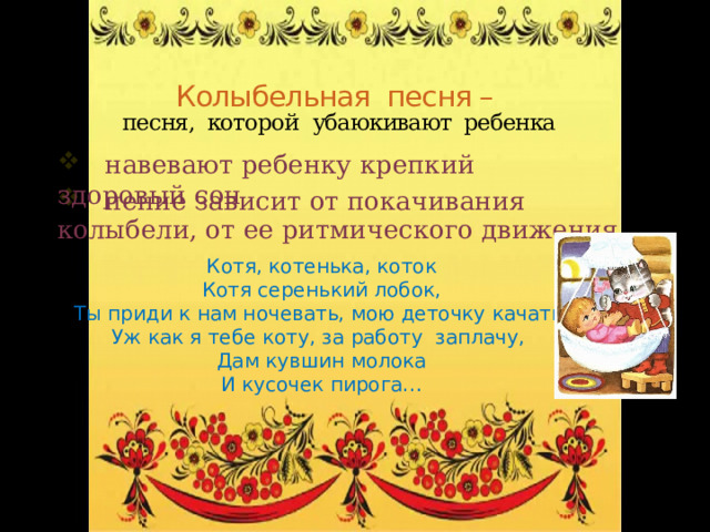 Колыбельная песня –   песня, которой  убаюкивают ребенка  навевают ребенку крепкий здоровый сон  пение зависит от покачивания колыбели, от ее ритмического движения Котя, котенька, коток Котя серенький лобок, Ты приди к нам ночевать, мою деточку качать. Уж как я тебе коту, за работу заплачу, Дам кувшин молока И кусочек пирога… 