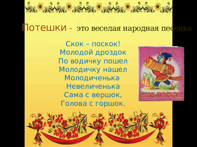 Потешки - это веселая народная песенка  Скок – поскок! Молодой дроздок По водичку пошел Молодичку нашел Молодиченька Невеличенька Сама с вершок, Голова с горшок. 